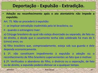 Deportação - Expulsão - Extradição.
• Adoção ou reconhecimento após o ato atentatório não impede a
    expulsão.
 Art. 75. Não se procederá à expulsão:
 I - se implicar extradição inadmitida pela lei brasileira; ou
 II - quando o estrangeiro tiver:
 a) Cônjuge brasileiro do qual não esteja divorciado ou separado, de fato ou
 de direito, e desde que o casamento tenha sido celebrado há mais de 5
 (cinco) anos; ou
 b) filho brasileiro que, comprovadamente, esteja sob sua guarda e dele
 dependa economicamente.
 § 1º. não constituem impedimento à expulsão a adoção ou o
 reconhecimento de filho brasileiro supervenientes ao fato que o motivar.
 § 2º. Verificados o abandono do filho, o divórcio ou a separação, de fato
 ou de direito, a expulsão poderá efetivar-se a qualquer tempo.
   28/1/2013                       Notas de Aula                        18
 