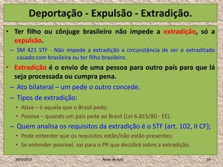 Deportação - Expulsão - Extradição.
• Ter filho ou cônjuge brasileiro não impede a extradição, só a
  expulsão.
 – SM 421 STF - Não impede a extradição a circunstância de ser o extraditado
   casado com brasileira ou ter filho brasileiro.
• Extradição é o envio de uma pessoa para outro país para que lá
  seja processada ou cumpra pena.
 – Ato bilateral – um pede o outro concede.
 – Tipos de extradição:
   • Ativa – é aquela que o Brasil pede;
   • Passiva – quando um país pede ao Brasil (Lei 6.815/80 - EE).
 – Quem analisa os requisitos da extradição é o STF (art. 102, II CF);
   • Pode entender que os requisitos estão/não estão presentes;
   • Se entender possível, vai para o PR que decidirá sobre a extradição.

   28/1/2013                         Notas de Aula                          19
 