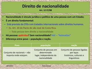Direito de nacionalidade
                                    Art. 12 CF/88

• Nacionalidade é vínculo jurídico e político de uma pessoa com um Estado;
• É um direito fundamental:
 – Está previsto da CFB e em tratados internacionais sobre direitos humanos.
   • Ex. Art. 20 do Pacto de são José de Costa Rica.
     – Toda pessoa tem direito a nacionalidade
• Há pessoas apátridas? Sem nacionalidade? Há! – “heimatlos”
• Diferença entre povo – população e nação.

               Povo                  população                     nação
                               Conjunto de pessoas em    Conjunto de pessoas ligadas
 Conjunto de nacionais – não         determinado                   por laços
   importa onde estejam.        lugar, independente da      históricos, culturais e
                                     nacionalidade               linguísticos


   28/1/2013                           Notas de Aula                              2
 