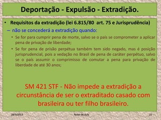 Deportação - Expulsão - Extradição.
• Requisitos da extradição (lei 6.815/80 art. 75 e Jurisprudência)
 – não se concederá a extradição quando:
   • Se for para cumprir pena de morte, salvo se o país se comprometer a aplicar
     pena de privação de liberdade;
   • Se for pena de prisão perpétua também tem sido negado, mas é posição
     jurisprudencial, pois a vedação no Brasil de pena de caráter perpétuo, salvo
     se o país assumir o comprimisso de comutar a pena para privação de
     liberdade de até 30 anos;




           SM 421 STF - Não impede a extradição a
       circunstância de ser o extraditado casado com
               brasileira ou ter filho brasileiro.
   28/1/2013                        Notas de Aula                            21
 