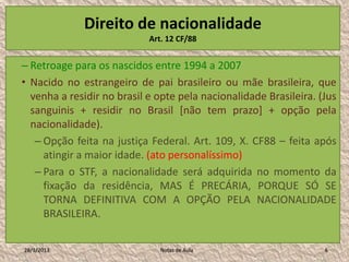 Direito de nacionalidade
                            Art. 12 CF/88


– Retroage para os nascidos entre 1994 a 2007
• Nacido no estrangeiro de pai brasileiro ou mãe brasileira, que
  venha a residir no brasil e opte pela nacionalidade Brasileira. (Jus
  sanguinis + residir no Brasil [não tem prazo] + opção pela
  nacionalidade).
   – Opção feita na justiça Federal. Art. 109, X. CF88 – feita após
     atingir a maior idade. (ato personalíssimo)
   – Para o STF, a nacionalidade será adquirida no momento da
     fixação da residência, MAS É PRECÁRIA, PORQUE SÓ SE
     TORNA DEFINITIVA COM A OPÇÃO PELA NACIONALIDADE
     BRASILEIRA.

28/1/2013                      Notas de Aula                       6
 