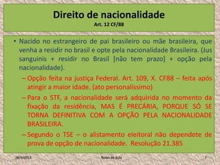 Direito de nacionalidade
                            Art. 12 CF/88


• Nacido no estrangeiro de pai brasileiro ou mãe brasileira, que
  venha a residir no brasil e opte pela nacionalidade Brasileira. (Jus
  sanguinis + residir no Brasil [não tem prazo] + opção pela
  nacionalidade).
   – Opção feita na justiça Federal. Art. 109, X. CF88 – feita após
     atingir a maior idade. (ato personalíssimo)
   – Para o STF, a nacionalidade será adquirida no momento da
     fixação da residência, MAS É PRECÁRIA, PORQUE SÓ SE
     TORNA DEFINITIVA COM A OPÇÃO PELA NACIONALIDADE
     BRASILEIRA.
   – Segundo o TSE – o alistamento eleitoral não dependete de
     prova de opção de nacionalidade. Resolução 21.385
28/1/2013                      Notas de Aula                       7
 