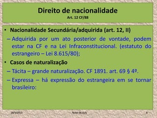 Direito de nacionalidade
                        Art. 12 CF/88


• Nacionalidade Secundária/adquirida (art. 12, II)
 – Adquirida por um ato posterior de vontade, podem
   estar na CF e na Lei Infraconstitucional. (estatuto do
   estrangeiro – Lei 8.615/80);
• Casos de naturalização
 – Tácita – grande naturalização. CF 1891. art. 69 § 4º.
 – Expressa – há expressão do estrangeira em se tornar
   brasileiro:


  28/1/2013                Notas de Aula              8
 