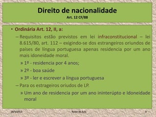 Direito de nacionalidade
                         Art. 12 CF/88


• Ordinária Art. 12, II, a:
  – Requisitos estão previstos em lei infraconstitucional – lei
    8.615/80, art. 112 – exigindo-se dos estrangeiros oriundos de
    países de língua portuguesa apenas residencia por um ano
    mais idoneidade moral.
    » 1º - residencia por 4 anos;
    » 2º - boa saúde
    » 3º - ler e escrever a língua portuguesa
  – Para os estrageiros oriudos de LP.
    » Um ano de residencia por um ano ininterúpto e Idoneidade
      moral

28/1/2013                   Notas de Aula                     9
 