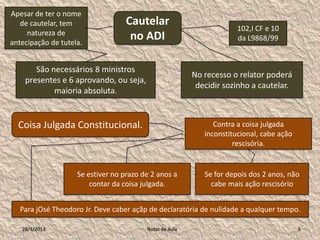 Apesar de ter o nome
   de cautelar, tem                Cautelar
                                                                      102,I CF e 10
     natureza de
antecipação de tutela.
                                    no ADI                            da L9868/99


       São necessários 8 ministros
                                                         No recesso o relator poderá
    presentes e 6 aprovando, ou seja,
                                                          decidir sozinho a cautelar.
            maioria absoluta.


  Coisa Julgada Constitucional.                                Contra a coisa julgada
                                                            inconstitucional, cabe ação
                                                                     rescisória.


                    Se estiver no prazo de 2 anos a         Se for depois dos 2 anos, não
                        contar da coisa julgada.              cabe mais ação rescisório


   Para jOsé Theodoro Jr. Deve caber açãp de declaratória de nulidade a qualquer tempo.

   28/1/2013                             Notas de Aula                                    5
 