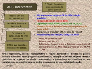 O Objeto é qualuqer
     ADI - Interventiva                     ato ou omissão do
                                              poder público

        Declara um ato          • ADI interventiva surgiu na CF de 1934, criação
       inconstitucional           brasileira;
                                • Foi ajuizada pela 1ª vez em 1946;
    Finalidade é Decretar       • Legitimado: PROC GERAL DA REP. Art. 36, III, CF;
         intervenção            • Natureza jurídica: Ação (tem nome de representação,
                                  mas é ação)
                                • Competência pra julgar: STF, no caso da Federal.
         É a retirada da
                                • Procedimento: Lei 4337/64, 5778/72 e RISTF
       autonômica do ente
           federativo.           •   Prazo p/ ajuizar: 30 dias
                                 •   Relator: pres. Do STF
     O PR é que decreta a        •   Cabimento: houver lesão a Princípio constitucional
    interveção no Estado.            sensível (Pontes de Mirando), previsto no art. 34, VII
                                     – CF88
forma republicana, sistema representativo e regime democrático; direitos da pessoa
humana; autonomia municipal; prestação de contas; aplicação do mínimo exigido da receita
resultante de impostos estaduais, compreendida a proveniente de transferências, na
manutenção e desenvolvimento do ensino e nas ações e serviços públicos de saúde.
    28/1/2013                           Notas de Aula                                 6
 