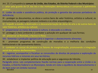 Art. 23. É competência comum da União, dos Estados, do Distrito Federal e dos Municípios:
I - zelar pela guarda da CF, das leis e das instituições democráticas e conservar o patrimônio
público;
II - cuidar da saúde e assistência pública, da proteção e garantia das pessoas portadoras de
deficiência;
III - proteger os documentos, as obras e outros bens de valor histórico, artístico e cultural, os
monumentos, as paisagens naturais notáveis e os sítios arqueológicos;
IV - impedir a evasão, a destruição e a descaracterização de obras de arte e de outros bens de
valor histórico, artístico ou cultural;
V - proporcionar os meios de acesso à cultura, à educação e à ciência;
VI - proteger o meio ambiente e combater a poluição em qualquer de suas formas;
VII - preservar as florestas, a fauna e a flora;
VIII - fomentar a produção agropecuária e organizar o abastecimento alimentar;
IX - promover programas de construção de moradias e a melhoria das condições
habitacionais e de saneamento básico;
X - combater as causas da pobreza e os fatores de marginalização, promovendo a integração
social dos setores desfavorecidos;
XI - registrar, acompanhar e fiscalizar as concessões de direitos de pesquisa e exploração de
recursos hídricos e minerais em seus territórios;
XII - estabelecer e implantar política de educação para a segurança do trânsito.
Parágrafo único. Leis complementares fixarão normas para a cooperação entre a União e os
Estados, o Distrito Federal e os Municípios, tendo em vista o equilíbrio do desenvolvimento e
do bem-estar em âmbito nacional.
    28/1/2013                               Notas de Aula                                  13
 