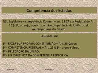 Competência dos Estados

Não legislativa – competência Comum – art. 23 CF e a Residual do Art.
    25 § 1º, ou seja, aquilo que não competência da União ou do
                       município será do Estado.

                            LEGISLATIVA:

1º - FAZER SUA PRÓPRIA CONSTITUIÇÃO – Art. 25 Caput;
2º - COMPETÊNCIA RESIDUAL – Art. 25 § 1º - a que sobrou;
3º - DELEGAÇÃO DA UNIÃO ;
4º - LEI ESPECÍFICA DA COMPETÊNCIA ESPECÍFICA.



   28/1/2013                   Notas de Aula                     15
 