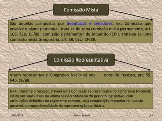Comissão Mista

São aquelas compostas por deputados e senadores. Ex: Comissão que
envolve o plano plurianual, trata-se de uma comissão mista permanente, art.
166, §1o, CF/88; comissão parlamentar de inquérito (CPI), trata-se se uma
comissão mista temporária, art. 58, §3o, CF/88.



                         Comissão Representativa

Visam representar o Congresso Nacional nos             odos de recesso, art. 58,
§4o, CF/88.

§ 4º - Durante o recesso, haverá uma Comissão representativa do Congresso Nacional,
eleita por suas Casas na última sessão ordinária do período legislativo, com
atribuições definidas no regimento comum, cuja composição reproduzirá, quanto
possível, a proporcionalidade da representação partidária.

28/1/2013                            Notas de Aula                                12
 
