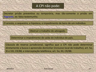 A CPI não pode:
Decretar prisão preventiva ou temporária, mas tão-somente a prisão em
flagrante, ex: falso testemunho.

O arresto, o sequestro, a hipoteca, o impedimento de bens de um indivíduo.

                       Obstruir o trabalho do advogado.

       Determinar o impedimento de saída do indivíduo do país.

 Cláusula de reserva jurisdicional, significa que a CPI não pode determinar
 diretamente a busca e apreensão domiciliar (inclusive local de trabalho), art. 5o,
 XI e VIII, CR/88, e interceptação telefônica, art. 5o, XII, CR/88.




  28/1/2013                          Notas de Aula                             14
 