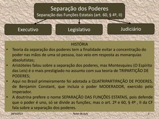 Separação dos Poderes
                 Separação das Funções Estatais (art. 60, § 4º, II)


         Executivo                 Legislativo                    Judiciário

                                      HISTÓRIA
•   Teoria da separação dos poderes tem a finalidade evitar a concentração do
    poder nas mãos de uma só pessoa, isso veio em resposta as monarquias
    absolutistas;
•   Aristóteles falou sobre a separação dos poderes, mas Montesquieu (O Espírito
    das Leis) é o mais prestigiado no assunto com sua teoria de TRIPARTIÇÃO DE
    PODERES;
•   Aqui no Brasil primeiramente foi adotada a QUATRIPARTIPAÇÃO DE PODERES,
    de Benjamin Constant, que incluía o poder MODERADOR, exercido pelo
    imperador.
•   A doutrina prefere o nome SEPARAÇÃO DAS FUNÇÕES ESTATAIS, pois defende
    que o poder é uno, só se divide as funções, mas o art. 2º e 60, § 4º , II da CF
    fala sobre a separação dos poderes.
    28/1/2013                         Notas de Aula                             2
 