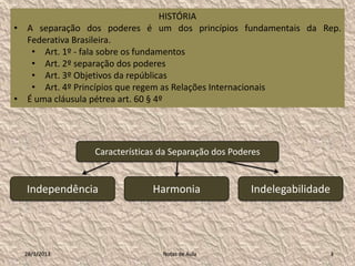 HISTÓRIA
• A separação dos poderes é um dos princípios fundamentais da Rep.
  Federativa Brasileira.
   • Art. 1º - fala sobre os fundamentos
   • Art. 2º separação dos poderes
   • Art. 3º Objetivos da repúblicas
   • Art. 4º Princípios que regem as Relações Internacionais
• É uma cláusula pétrea art. 60 § 4º




                Características da Separação dos Poderes


  Independência               Harmonia               Indelegabilidade




  28/1/2013                     Notas de Aula                           3
 