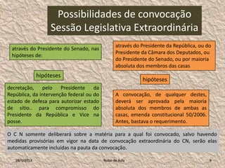 Possibilidades de convocação
                    Sessão Legislativa Extraordinária
                                                 através do Presidente da República, ou do
 através do Presidente do Senado, nas
                                                 Presidente da Câmara dos Deputados, ou
 hipóteses de:
                                                 do Presidente do Senado, ou por maioria
                                                 absoluta dos membros das casas
               hipóteses
                                                            hipóteses
decretação, pelo Presidente da
República, da intervenção federal ou do          A convocação, de qualquer destes,
estado de defesa para autorizar estado           deverá ser aprovada pela maioria
de sítio.. para compromisso do                   absoluta dos membros de ambas as
Presidente da República e Vice na                casas, emenda constitucional 50/2006.
posse.                                           Antes, bastava o requerimento.

O C N somente deliberará sobre a matéria para a qual foi convocado, salvo havendo
medidas provisórias em vigor na data de convocação extraordinária do CN, serão elas
automaticamente incluídas na pauta da convocação.

   28/1/2013                              Notas de Aula                                  9
 