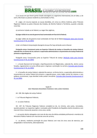 100
c) as causas em que forem partes Estado estrangeiro ou organismo internacional, de um lado, e, do
outro, Município ou pessoa residente ou domiciliada no País;
III - julgar, em recurso especial, as causas decididas, em única ou última instância, pelos Tribunais
Regionais Federais ou pelos tribunais dos Estados, do Distrito Federal e Territórios, quando a decisão
recorrida:
a) contrariar tratado ou lei federal, ou negar-lhes vigência;
b) julgar válida lei ou ato de governo local contestado em face de lei federal;
b) julgar válido ato de governo local contestado em face de lei federal;(Redação dada pela Emenda
Constitucional nº 45, de 2004)
c) der a lei federal interpretação divergente da que lhe haja atribuído outro tribunal.
Parágrafo único. Funcionará junto ao Superior Tribunal de Justiça o Conselho da Justiça Federal,
cabendo-lhe, na forma da lei, exercer a supervisão administrativa e orçamentária da Justiça Federal de
primeiro e segundo graus.
Parágrafo único. Funcionarão junto ao Superior Tribunal de Justiça: (Redação dada pela Emenda
Constitucional nº 45, de 2004)
I - a Escola Nacional de Formação e Aperfeiçoamento de Magistrados, cabendo-lhe, dentre outras
funções, regulamentar os cursos oficiais para o ingresso e promoção na carreira; (Incluído pela Emenda
Constitucional nº 45, de 2004)
II - o Conselho da Justiça Federal, cabendo-lhe exercer, na forma da lei, a supervisão administrativa e
orçamentária da Justiça Federal de primeiro e segundo graus, como órgão central do sistema e com
poderes correicionais, cujas decisões terão caráter vinculante. (Incluído pela Emenda Constitucional nº
45, de 2004)
Seção IV
DOS TRIBUNAIS REGIONAIS FEDERAIS E DOS JUÍZES FEDERAIS
Art. 106. São órgãos da Justiça Federal:
I - os Tribunais Regionais Federais;
II - os Juízes Federais.
Art. 107. Os Tribunais Regionais Federais compõem-se de, no mínimo, sete juízes, recrutados,
quando possível, na respectiva região e nomeados pelo Presidente da República dentre brasileiros com
mais de trinta e menos de sessenta e cinco anos, sendo:
I - um quinto dentre advogados com mais de dez anos de efetiva atividade profissional e membros do
Ministério Público Federal com mais de dez anos de carreira;
II - os demais, mediante promoção de juízes federais com mais de cinco anos de exercício, por
antigüidade e merecimento, alternadamente.
 