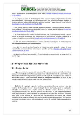 109
posto e da patente dos oficiais e da graduação das praças. (Redação dada pela Emenda Constitucional
nº 45, de 2004)
§ 5º Compete aos juízes de direito do juízo militar processar e julgar, singularmente, os crimes
militares cometidos contra civis e as ações judiciais contra atos disciplinares militares, cabendo ao
Conselho de Justiça, sob a presidência de juiz de direito, processar e julgar os demais crimes militares.
(Incluído pela Emenda Constitucional nº 45, de 2004)
§ 6º O Tribunal de Justiça poderá funcionar descentralizadamente, constituindo Câmaras regionais, a
fim de assegurar o pleno acesso do jurisdicionado à justiça em todas as fases do processo. (Incluído pela
Emenda Constitucional nº 45, de 2004)
§ 7º O Tribunal de Justiça instalará a justiça itinerante, com a realização de audiências e demais
funções da atividade jurisdicional, nos limites territoriais da respectiva jurisdição, servindo-se de
equipamentos públicos e comunitários. (Incluído pela Emenda Constitucional nº 45, de 2004)
Art. 126. Para dirimir conflitos fundiários, o Tribunal de Justiça designará juízes de entrância especial,
com competência exclusiva para questões agrárias.
Art. 126. Para dirimir conflitos fundiários, o Tribunal de Justiça proporá a criação de varas
especializadas, com competência exclusiva para questões agrárias. (Redação dada pela Emenda
Constitucional nº 45, de 2004)
Parágrafo único. Sempre que necessário à eficiente prestação jurisdicional, o juiz far-se-á presente no
local do litígio.
8 – Competências dos Entes Federados
8.1 – Noções Gerais
Segundo os ensinamentos de José Afonso da Silva, a autonomia das entidades federativas
pressupõe repartição de competências para o exercício e desenvolvimento de sua atividade . Esta
distribuição constitucional de poderes é o ponto nuclear da noção de Estado federal. São notórias as
dificuldades quanto a saber que matérias devem ser entregues à competência da União, as que
competirão aos Estados e quais as que se indicarão aos Municípios.
Os limites da repartição regional e local de poderes dependem da natureza e do tipo
histórico de federação. Numas a descentralização é mais acentuada, dando-se aos Estados
federados competências mais amplas, como nos Estados Unidos. Noutras a área de
competência da União é mais dilatada, restando limitado campo de ação aos Estados-membros,
como tem sido no Brasil, onde a existência de competências exclusivas dos Municípios comprime
ainda mais a área estadual. A Constituição de 1988 estruturou um sistema que combina
competências exclusivas, privativas e principiológicas com competências comuns e concorrentes,
buscando reconstruir o sistema federativo segundo critérios de equilíbrio ditados pela expectativa
histórica.
 