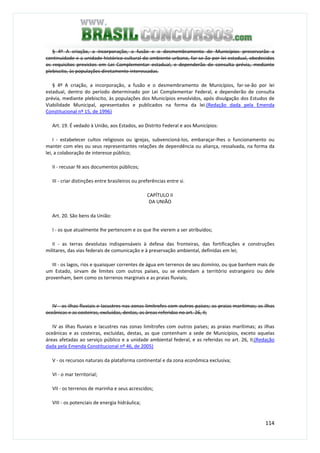 114
§ 4º A criação, a incorporação, a fusão e o desmembramento de Municípios preservarão a
continuidade e a unidade histórico-cultural do ambiente urbano, far-se-ão por lei estadual, obedecidos
os requisitos previstos em Lei Complementar estadual, e dependerão de consulta prévia, mediante
plebiscito, às populações diretamente interessadas.
§ 4º A criação, a incorporação, a fusão e o desmembramento de Municípios, far-se-ão por lei
estadual, dentro do período determinado por Lei Complementar Federal, e dependerão de consulta
prévia, mediante plebiscito, às populações dos Municípios envolvidos, após divulgação dos Estudos de
Viabilidade Municipal, apresentados e publicados na forma da lei.(Redação dada pela Emenda
Constitucional nº 15, de 1996)
Art. 19. É vedado à União, aos Estados, ao Distrito Federal e aos Municípios:
I - estabelecer cultos religiosos ou igrejas, subvencioná-los, embaraçar-lhes o funcionamento ou
manter com eles ou seus representantes relações de dependência ou aliança, ressalvada, na forma da
lei, a colaboração de interesse público;
II - recusar fé aos documentos públicos;
III - criar distinções entre brasileiros ou preferências entre si.
CAPÍTULO II
DA UNIÃO
Art. 20. São bens da União:
I - os que atualmente lhe pertencem e os que lhe vierem a ser atribuídos;
II - as terras devolutas indispensáveis à defesa das fronteiras, das fortificações e construções
militares, das vias federais de comunicação e à preservação ambiental, definidas em lei;
III - os lagos, rios e quaisquer correntes de água em terrenos de seu domínio, ou que banhem mais de
um Estado, sirvam de limites com outros países, ou se estendam a território estrangeiro ou dele
provenham, bem como os terrenos marginais e as praias fluviais;
IV - as ilhas fluviais e lacustres nas zonas limítrofes com outros países; as praias marítimas; as ilhas
oceânicas e as costeiras, excluídas, destas, as áreas referidas no art. 26, II;
IV as ilhas fluviais e lacustres nas zonas limítrofes com outros países; as praias marítimas; as ilhas
oceânicas e as costeiras, excluídas, destas, as que contenham a sede de Municípios, exceto aquelas
áreas afetadas ao serviço público e a unidade ambiental federal, e as referidas no art. 26, II;(Redação
dada pela Emenda Constitucional nº 46, de 2005)
V - os recursos naturais da plataforma continental e da zona econômica exclusiva;
VI - o mar territorial;
VII - os terrenos de marinha e seus acrescidos;
VIII - os potenciais de energia hidráulica;
 
