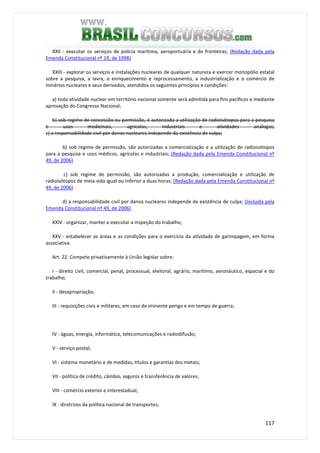 117
XXII - executar os serviços de polícia marítima, aeroportuária e de fronteiras; (Redação dada pela
Emenda Constitucional nº 19, de 1998)
XXIII - explorar os serviços e instalações nucleares de qualquer natureza e exercer monopólio estatal
sobre a pesquisa, a lavra, o enriquecimento e reprocessamento, a industrialização e o comércio de
minérios nucleares e seus derivados, atendidos os seguintes princípios e condições:
a) toda atividade nuclear em território nacional somente será admitida para fins pacíficos e mediante
aprovação do Congresso Nacional;
b) sob regime de concessão ou permissão, é autorizada a utilização de radioisótopos para a pesquisa
e usos medicinais, agrícolas, industriais e atividades análogas;
c) a responsabilidade civil por danos nucleares independe da existência de culpa;
b) sob regime de permissão, são autorizadas a comercialização e a utilização de radioisótopos
para a pesquisa e usos médicos, agrícolas e industriais; (Redação dada pela Emenda Constitucional nº
49, de 2006)
c) sob regime de permissão, são autorizadas a produção, comercialização e utilização de
radioisótopos de meia-vida igual ou inferior a duas horas; (Redação dada pela Emenda Constitucional nº
49, de 2006)
d) a responsabilidade civil por danos nucleares independe da existência de culpa; (Incluída pela
Emenda Constitucional nº 49, de 2006)
XXIV - organizar, manter e executar a inspeção do trabalho;
XXV - estabelecer as áreas e as condições para o exercício da atividade de garimpagem, em forma
associativa.
Art. 22. Compete privativamente à União legislar sobre:
I - direito civil, comercial, penal, processual, eleitoral, agrário, marítimo, aeronáutico, espacial e do
trabalho;
II - desapropriação;
III - requisições civis e militares, em caso de iminente perigo e em tempo de guerra;
IV - águas, energia, informática, telecomunicações e radiodifusão;
V - serviço postal;
VI - sistema monetário e de medidas, títulos e garantias dos metais;
VII - política de crédito, câmbio, seguros e transferência de valores;
VIII - comércio exterior e interestadual;
IX - diretrizes da política nacional de transportes;
 