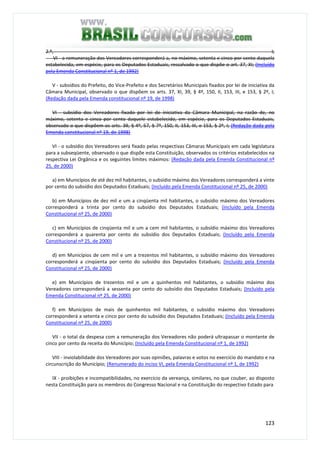 123
2.º, I;
VI - a remuneração dos Vereadores corresponderá a, no máximo, setenta e cinco por cento daquela
estabelecida, em espécie, para os Deputados Estaduais, ressalvado o que dispõe o art. 37, XI; (Incluído
pela Emenda Constitucional nº 1, de 1992)
V - subsídios do Prefeito, do Vice-Prefeito e dos Secretários Municipais fixados por lei de iniciativa da
Câmara Municipal, observado o que dispõem os arts. 37, XI, 39, § 4º, 150, II, 153, III, e 153, § 2º, I;
(Redação dada pela Emenda constitucional nº 19, de 1998)
VI - subsídio dos Vereadores fixado por lei de iniciativa da Câmara Municipal, na razão de, no
máximo, setenta e cinco por cento daquele estabelecido, em espécie, para os Deputados Estaduais,
observado o que dispõem os arts. 39, § 4º, 57, § 7º, 150, II, 153, III, e 153, § 2º, I; (Redação dada pela
Emenda constitucional nº 19, de 1998)
VI - o subsídio dos Vereadores será fixado pelas respectivas Câmaras Municipais em cada legislatura
para a subseqüente, observado o que dispõe esta Constituição, observados os critérios estabelecidos na
respectiva Lei Orgânica e os seguintes limites máximos: (Redação dada pela Emenda Constitucional nº
25, de 2000)
a) em Municípios de até dez mil habitantes, o subsídio máximo dos Vereadores corresponderá a vinte
por cento do subsídio dos Deputados Estaduais; (Incluído pela Emenda Constitucional nº 25, de 2000)
b) em Municípios de dez mil e um a cinqüenta mil habitantes, o subsídio máximo dos Vereadores
corresponderá a trinta por cento do subsídio dos Deputados Estaduais; (Incluído pela Emenda
Constitucional nº 25, de 2000)
c) em Municípios de cinqüenta mil e um a cem mil habitantes, o subsídio máximo dos Vereadores
corresponderá a quarenta por cento do subsídio dos Deputados Estaduais; (Incluído pela Emenda
Constitucional nº 25, de 2000)
d) em Municípios de cem mil e um a trezentos mil habitantes, o subsídio máximo dos Vereadores
corresponderá a cinqüenta por cento do subsídio dos Deputados Estaduais; (Incluído pela Emenda
Constitucional nº 25, de 2000)
e) em Municípios de trezentos mil e um a quinhentos mil habitantes, o subsídio máximo dos
Vereadores corresponderá a sessenta por cento do subsídio dos Deputados Estaduais; (Incluído pela
Emenda Constitucional nº 25, de 2000)
f) em Municípios de mais de quinhentos mil habitantes, o subsídio máximo dos Vereadores
corresponderá a setenta e cinco por cento do subsídio dos Deputados Estaduais; (Incluído pela Emenda
Constitucional nº 25, de 2000)
VII - o total da despesa com a remuneração dos Vereadores não poderá ultrapassar o montante de
cinco por cento da receita do Município; (Incluído pela Emenda Constitucional nº 1, de 1992)
VIII - inviolabilidade dos Vereadores por suas opiniões, palavras e votos no exercício do mandato e na
circunscrição do Município; (Renumerado do inciso VI, pela Emenda Constitucional nº 1, de 1992)
IX - proibições e incompatibilidades, no exercício da vereança, similares, no que couber, ao disposto
nesta Constituição para os membros do Congresso Nacional e na Constituição do respectivo Estado para
 