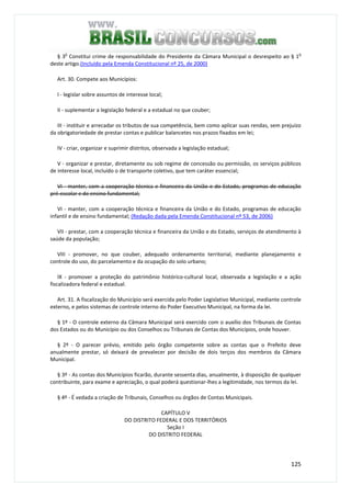 125
§ 3
o
Constitui crime de responsabilidade do Presidente da Câmara Municipal o desrespeito ao § 1
o
deste artigo.(Incluído pela Emenda Constitucional nº 25, de 2000)
Art. 30. Compete aos Municípios:
I - legislar sobre assuntos de interesse local;
II - suplementar a legislação federal e a estadual no que couber;
III - instituir e arrecadar os tributos de sua competência, bem como aplicar suas rendas, sem prejuízo
da obrigatoriedade de prestar contas e publicar balancetes nos prazos fixados em lei;
IV - criar, organizar e suprimir distritos, observada a legislação estadual;
V - organizar e prestar, diretamente ou sob regime de concessão ou permissão, os serviços públicos
de interesse local, incluído o de transporte coletivo, que tem caráter essencial;
VI - manter, com a cooperação técnica e financeira da União e do Estado, programas de educação
pré-escolar e de ensino fundamental;
VI - manter, com a cooperação técnica e financeira da União e do Estado, programas de educação
infantil e de ensino fundamental; (Redação dada pela Emenda Constitucional nº 53, de 2006)
VII - prestar, com a cooperação técnica e financeira da União e do Estado, serviços de atendimento à
saúde da população;
VIII - promover, no que couber, adequado ordenamento territorial, mediante planejamento e
controle do uso, do parcelamento e da ocupação do solo urbano;
IX - promover a proteção do patrimônio histórico-cultural local, observada a legislação e a ação
fiscalizadora federal e estadual.
Art. 31. A fiscalização do Município será exercida pelo Poder Legislativo Municipal, mediante controle
externo, e pelos sistemas de controle interno do Poder Executivo Municipal, na forma da lei.
§ 1º - O controle externo da Câmara Municipal será exercido com o auxílio dos Tribunais de Contas
dos Estados ou do Município ou dos Conselhos ou Tribunais de Contas dos Municípios, onde houver.
§ 2º - O parecer prévio, emitido pelo órgão competente sobre as contas que o Prefeito deve
anualmente prestar, só deixará de prevalecer por decisão de dois terços dos membros da Câmara
Municipal.
§ 3º - As contas dos Municípios ficarão, durante sessenta dias, anualmente, à disposição de qualquer
contribuinte, para exame e apreciação, o qual poderá questionar-lhes a legitimidade, nos termos da lei.
§ 4º - É vedada a criação de Tribunais, Conselhos ou órgãos de Contas Municipais.
CAPÍTULO V
DO DISTRITO FEDERAL E DOS TERRITÓRIOS
Seção I
DO DISTRITO FEDERAL
 