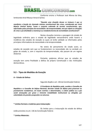 127
Conforme ensina o Professor José Afonso da Silva,
lembrando Aricê Moacyr Amaral Santos:
“Quando uma situação dessas se instaura é que se
manifesta a função do chamado sistema constitucional das crises, considerado por Aricê
Moacyr Amaral Santos “como o conjunto ordenado de normas constitucionais, que,
informadas pelos princípios da necessidade e da temporariedade, tem por objeto as situações
de crises e por finalidade a mantença ou restabelecimento da normalidade constitucional”.
Nestas situações teremos a passagem do estado de
legalidade ordinária para o estado de legalidade extraordinária onde haverá a
incidência dos estados de exceção os quais só terão validade se informados pelos
princípios informadores da necessidade e da temporariedade.
Na esteia do pensamento do citado autor, os
estados de exceção sem que se fundamentem na necessidade são na verdade um
golpe de estado, e, sem o requisito da temporariedade, não passam de um regime
ditatorial.
Portanto, podemos afirmar que os estados de
exceção tem como finalidade a defesa da própria Constituição e das instituições
democráticas.
9.2 - Tipos de Medidas de Exceção
A – Estado de Defesa
Segundo dispõe o art. 136 da Constituição Federal,
O Presidente da República pode, ouvidos o Conselho da
República e o Conselho de Defesa Nacional, decretar estado de defesa para preservar ou
prontamente restabelecer, em locais restritos e determinados, a ordem pública ou a paz
social ameaçadas por grave e iminente instabilidade institucional ou atingidas por
calamidades de grandes proporções na natureza.
* Limites formais e matérias para instauração:
Os limites para a instauração do estado de defesa
estão previstos no art. 136 da Constituição Federal.
* Limites Materiais:
 