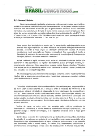 12
2.2 – Regras e Princípios
As normas jurídicas são classificadas pela doutrina moderna em princípios e regras jurídicas.
Ambos são dotados de valor normativo, jurídico e são imperativos. Em relação aos princípios pode-se
dizer que estes são dotados de um alto grau de generalidade e abstração e baixa densidade
normativa, pois, necessitam, via de regra, de outras normas para que possam ser aplicados. Além
disso, são normas consideradas como informadoras do ordenamento jurídico. Ex.: arts. 1°, 2°, 3°, 4°,
5°, caput, incisos I e II, 37, caput. 170 e 206. Já as regras possuem um menor grau de generalidade
e abstração e alta densidade normativa. Ex.: arts. 57 e 242, § 2°.
Nesse sentido, Raul Machado Horta ressalta que “ a norma jurídica poderá exteriorizar-se no
princípio e na regra. O princípio é a norma dotada de um grupo de abstração relativamente
elevado, enquanto a regra dispõe de abstração relativamente reduzida. O princípio
constitucional impõe aos órgãos do Estado a realização de fins, a execução de tarefas, a
formulação de programa. A regra se introduz no domínio da organização e do funcionamento
de órgãos, serviços e atividades do Estado e do Poder.”
No que concerne às regras de direito, dado a sua alta densidade normativa, sempre que
ocorrerem os fatos descritos na sua hipótese de incidência, as suas prescrições incidirão, ne-
cessariamente, sobre esses fatos, regulando-os na exata medida do que estatuírem. Vale dizer
que sempre que a sua previsão se verificar numa dada situação de fato concreta, valerá para
essa situação a sua conseqüência jurídica.
Os princípios por sua vez, diferentemente das regras, conforme adverte Inocêncio Mártires
Coelho, "não se apresentam como imperativos categóricos, mas apenas enunciam motivos
para decidir num certo sentido".
Os conflitos existentes entre princípios são resolvidos pelo critério de peso, preponderando o
de maior valor no caso concreto. Ex. a discussão entre a liberdade de informação e de
expressão e a tutela da intimidade, da vida privada, da honra e da imagem das pessoas (CF, art.
220, § 1°). Neste particular, Inocêncio Mártires Coelho sustenta que os princípios sem impor ao
seu intérprete-aplicador uma única decisão concreta, admitem convivência e conciliação com
outros princípios eventualmente concorrentes, num complexo sistema de freios e contrapesos
muito semelhante ao que, nos regimes democráticos, regula a distribuição de funções entre os
Poderes do Estado.
Conflitos de regras, de outro modo, são resolvidos pelos critérios tradicionais de
interpretação: considera-se a norma dotada de superioridade hierárquica (hierárquico), a lei
posterior revoga a anterior (cronológico), a lei específica prevalece sobre a regra geral
(especialidade).
Dentro deste contexto, deve-se ter presente que todo ordenamento jurídico, aí incluída a
Constituição, é formado por um conjunto de normas jurídicas, sejam estas apresentadas sob a
forma de princípios, seja sob a vestimenta de regras jurídicas, ou ambos os casos, já que estes não
são excludentes entre si. Nesse sentido, há Estados cujo ordenamento constitucional é
eminentemente principiológico, como é o caso dos Estados Unidos da América. De outro lado,
 