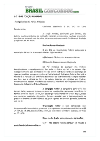 133
9.7 - DAS FORÇAS ARMADAS
- Componentes das Forças Armadas:
Conforme determina o art. 142 da Carta
Fundamental,
As Forças Armadas, constituídas pela Marinha, pelo
Exército e pela Aeronáutica, são instituições nacionais permanentes e regulares, organizadas
com base na hierarquia e na disciplina, sob a autoridade suprema do Presidente da República
(conferir art. 84, XIII da CF).
Destinação constitucional:
O art. 142 da Constituição Federal estabelece a
destinação das Forças Armadas da forma a seguir relatada:
(a) Defesa da Pátria contra ameaças externas,
(b) Garantia dos poderes constitucionais
(c) Por iniciativa de qualquer dos Poderes
Constitucionais, excepcionalmente lhes cabe a defesa da lei e da ordem, digo
excepcionalmente pois a defesa da lei e da ordem é atribuição ordinária das forças de
segurança pública que compreendem a Policia Federal, Rodoviária Federal, Ferroviária
Federal e as Policias Civis e Militares Estaduais e do Distrito Federal. Cumpre ressaltar,
por fim, que a defesa da lei e da ordem depende da iniciativa dos Poderes
Constitucionais, a saber, Presidente da Republica, Presidente do Congresso Nacional ou
Presidente do Supremo Tribunal Federal.
A obrigação militar: é obrigatório para todos nos
termos da lei, sendo no entanto reconhecida reconhecida a escusa de consciência no
termos previstos no art. 5º, VIII, que desobriga o alistamento em épocas de paz, desde
que cumprida prestação alternativa. Cumpre ressaltar que o descumprimento da
prestação alternativa tem o condão de gerar a perda dos direitos políticos, conforme
art. 15, IV.
Organização militar e seus servidores: seus
integrantes têm seus direitos, garantias, prerrogativas e impedimentos definidos no §§
2º e 3º, do art. 142, desvinculados, assim, do conceito de servidores públicos, por força
da EC-18/98.
Deste modo, dispõe os mencionados parágrafos,
§ 2º - Não caberá "habeas-corpus" em relação a
punições disciplinares militares.
 