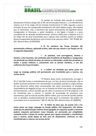 134
"O sentido da restrição dele quanto às punições
disciplinares militares (artigo 142, § 20º, da Constituição Federal). (...) O entendimento
relativo ao § 2º do artigo 153 da Emenda Constitucional nº 1/69, segundo o qual o
princípio, de que nas transgressões disciplinares não cabia habeas corpus, não impedia
que se examinasse, nele, a ocorrência dos quatro pressupostos de legalidade dessas
transgressões (a hierarquia, o poder disciplinar, o ato ligado à função e a pena
susceptível de ser aplicada disciplinarmente), continua válido para o disposto no § 2º
do artigo 142 da atual Constituição que é apenas mais restritivo quanto ao âmbito
dessas transgressões disciplinares, pois a limita às de natureza militar." (HC 70.648, Rel.
Min. Moreira Alves, DJ 04/03/94)
§ 3º Os membros das Forças Armadas são
denominados militares, aplicando-se-lhes, além das que vierem a ser fixadas em lei,
as seguintes disposições:
I - as patentes, com prerrogativas, direitos e
deveres a elas inerentes, são conferidas pelo Presidente da República e asseguradas
em plenitude aos oficiais da ativa, da reserva ou reformados, sendo-lhes privativos os
títulos e postos militares e, juntamente com os demais membros, o uso dos
uniformes das Forças Armadas;
II - o militar em atividade que tomar posse em
cargo ou emprego público civil permanente será transferido para a reserva, nos
termos da lei;
"O Plenário desta Corte, recentemente, ao julgar o
RE nº 163.204, firmou o entendimento de que, em face da atual Constituição, não se
podem acumular proventos com remuneração na atividade, quando os cargos efetivos
de que decorrem ambas essas remunerações não sejam acumuláveis na atividade.
Improcedência da alegação de que, em se tratando de militar que aceita cargo público
civil permanente, a única restrição que ele sofre é a prevista no § 3º do artigo 42: a de
ser transferido para a reserva. A questão da acumulação de proventos com
vencimentos, quer se trate de servidor público militar, quer se trate de servidor público
civil, se disciplina constitucionalmente de modo igual: os proventos não podem ser
acumulados com os vencimentos." (MS 22.182, Rel. Min. Moreira Alves, DJ 10/08/95)
III - O militar da ativa que, de acordo com a lei,
tomar posse em cargo, emprego ou função pública civil temporária, não eletiva,
ainda que da administração indireta, ficará agregado ao respectivo quadro e somente
poderá, enquanto permanecer nessa situação, ser promovido por antigüidade,
contando-se-lhe o tempo de serviço apenas para aquela promoção e transferência
para a reserva, sendo depois de dois anos de afastamento, contínuos ou não,
transferido para a reserva, nos termos da lei;
 
