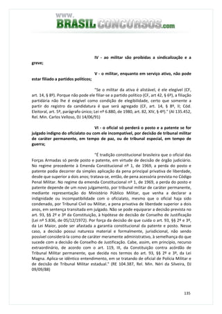 135
IV - ao militar são proibidas a sindicalização e a
greve;
V - o militar, enquanto em serviço ativo, não pode
estar filiado a partidos políticos;
"Se o militar da ativa é alistável, é ele elegível (CF,
art. 14, § 8º). Porque não pode ele filiar-se a partido político (CF, art 42, § 6º), a filiação
partidária não lhe é exigível como condição de elegibilidade, certo que somente a
partir do registro da candidatura é que será agregado (CF, art. 14, § 8º, II; Cód.
Eleitoral, art. 5º, parágrafo único; Lei nº 6.880, de 1980, art. 82, XIV, § 4º)." (AI 135.452,
Rel. Min. Carlos Velloso, DJ 14/06/91)
VI - o oficial só perderá o posto e a patente se for
julgado indigno do oficialato ou com ele incompatível, por decisão de tribunal militar
de caráter permanente, em tempo de paz, ou de tribunal especial, em tempo de
guerra;
"É tradição constitucional brasileira que o oficial das
Forças Armadas só perde posto e patente, em virtude de decisão de órgão judiciário.
No regime precedente à Emenda Constitucional nº 1, de 1969, a perda do posto e
patente podia decorrer da simples aplicação da pena principal privativa de liberdade,
desde que superior a dois anos; tratava-se, então, de pena acessória prevista no Código
Penal Militar. No regime da emenda Constitucional nº 1, de 1969, a perda do posto e
patente depende de um novo julgamento, por tribunal militar de caráter permanente,
mediante representação do Ministério Público Militar, que venha a declarar a
indignidade ou incompatibilidade com o oficialato, mesmo que o oficial haja sido
condenado, por Tribunal Civil ou Militar, a pena privativa de liberdade superior a dois
anos, em sentença transitada em julgado. Não se pode equiparar a decisão prevista no
art. 93, §§ 2º e 3º da Constituição, à hipótese de decisão de Conselho de Justificação
(Lei nº 5.836, de 05/12/1972). Por força da decisão de que cuida o art. 93, §§ 2º e 3º,
da Lei Maior, pode ser afastada a garantia constitucional da patente e posto. Nesse
caso, a decisão possui natureza material e formalmente, jurisdicional, não sendo
possível considerá-la como de caráter meramente administrativo, à semelhança do que
sucede com a decisão de Conselho de Justificação. Cabe, assim, em princípio, recurso
extraordinário, de acordo com o art. 119, III, da Constituição contra acórdão de
Tribunal Militar permanente, que decida nos termos do art. 93, §§ 2º e 3º, da Lei
Magna. Aplica-se idêntico entendimento, em se tratando de oficial de Polícia Militar e
de decisão de Tribunal Militar estadual." (RE 104.387, Rel. Min. Néri da Silveira, DJ
09/09/88)
 