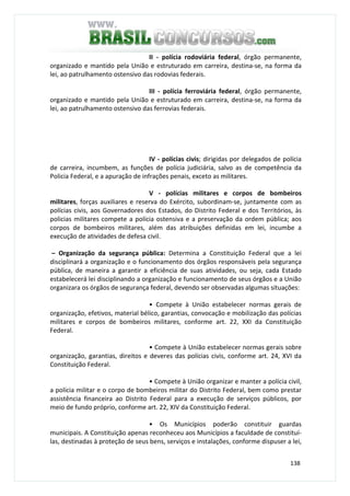 138
II - polícia rodoviária federal, órgão permanente,
organizado e mantido pela União e estruturado em carreira, destina-se, na forma da
lei, ao patrulhamento ostensivo das rodovias federais.
III - polícia ferroviária federal, órgão permanente,
organizado e mantido pela União e estruturado em carreira, destina-se, na forma da
lei, ao patrulhamento ostensivo das ferrovias federais.
IV - polícias civis; dirigidas por delegados de polícia
de carreira, incumbem, as funções de polícia judiciária, salvo as de competência da
Policia Federal, e a apuração de infrações penais, exceto as militares.
V - polícias militares e corpos de bombeiros
militares, forças auxiliares e reserva do Exército, subordinam-se, juntamente com as
polícias civis, aos Governadores dos Estados, do Distrito Federal e dos Territórios, às
policias militares compete a polícia ostensiva e a preservação da ordem pública; aos
corpos de bombeiros militares, além das atribuições definidas em lei, incumbe a
execução de atividades de defesa civil.
– Organização da segurança pública: Determina a Constituição Federal que a lei
disciplinará a organização e o funcionamento dos órgãos responsáveis pela segurança
pública, de maneira a garantir a eficiência de suas atividades, ou seja, cada Estado
estabelecerá lei disciplinando a organização e funcionamento de seus órgãos e a União
organizara os órgãos de segurança federal, devendo ser observadas algumas situações:
• Compete à União estabelecer normas gerais de
organização, efetivos, material bélico, garantias, convocação e mobilização das polícias
militares e corpos de bombeiros militares, conforme art. 22, XXI da Constituição
Federal.
• Compete à União estabelecer normas gerais sobre
organização, garantias, direitos e deveres das polícias civis, conforme art. 24, XVI da
Constituição Federal.
• Compete à União organizar e manter a polícia civil,
a polícia militar e o corpo de bombeiros militar do Distrito Federal, bem como prestar
assistência financeira ao Distrito Federal para a execução de serviços públicos, por
meio de fundo próprio, conforme art. 22, XIV da Constituição Federal.
• Os Municípios poderão constituir guardas
municipais. A Constituição apenas reconheceu aos Municípios a faculdade de constituí-
las, destinadas à proteção de seus bens, serviços e instalações, conforme dispuser a lei,
 