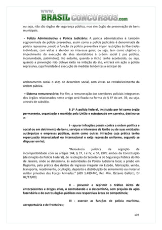 139
ou seja, não são órgãos de segurança pública, mas sim órgão de preservação de bens
municipais.
- Polícia Administrativa e Polícia Judiciária: A polícia administrativa é também
cognominada de polícia preventiva, assim como a policia judiciária é denominada de
polícia repressiva ,sendo a função da polícia preventiva impor restrições às liberdades
individuais, com vistas a atender ao interesse geral, ou seja, tem como objetivo o
impedimento da execução de atos atentatórios à ordem social ( paz pública,
incolumidade, patrimônio). No entanto, quando o ilícito tenha acontecido, ou seja,
quando a prevenção não obteve êxito na inibição do ato, entrará em ação a policia
repressiva, cuja finalidade é execução de medidas tendentes a extirpar do
ordenamento social o atos de desordem social, com vistas ao restabelecimento da
ordem pública.
– Sistema remuneratório: Por fim, a remuneração dos servidores policiais integrantes
dos órgãos relacionados neste artigo será fixada na forma do § 4º do art. 39, ou seja,
através de subsídio.
§ 1º A polícia federal, instituída por lei como órgão
permanente, organizado e mantido pela União e estruturado em carreira, destina-se
a:
I - apurar infrações penais contra a ordem política e
social ou em detrimento de bens, serviços e interesses da União ou de suas entidades
autárquicas e empresas públicas, assim como outras infrações cuja prática tenha
repercussão interestadual ou internacional e exija repressão uniforme, segundo se
dispuser em lei;
“Relevância jurídica da argüição de
incompatibilidade com os artigos 144, § 1º, I e IV, e 5º, LXVI, ambos da Constituição
(destinação da Polícia Federal), de resolução da Secretaria de Segurança Pública do Rio
de Janeiro, onde se determina, às autoridades da Polícia Judiciária local, a prisão em
flagrante, pela prática dos delitos de ingresso irregular no Estado, fabricação, venda,
transporte, recebimento, ocultação, depósito e distribuição de armamento ou material
militar privativo das Forças Armadas.” (ADI 1.489-MC, Rel. Min. Octavio Gallotti, DJ
07/12/00)
II - prevenir e reprimir o tráfico ilícito de
entorpecentes e drogas afins, o contrabando e o descaminho, sem prejuízo da ação
fazendária e de outros órgãos públicos nas respectivas áreas de competência;
III - exercer as funções de polícia marítima,
aeroportuária e de fronteiras;
 
