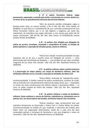 141
§ 3º A polícia ferroviária federal, órgão
permanente, organizado e mantido pela União e estruturado em carreira, destina-se,
na forma da lei, ao patrulhamento ostensivo das ferrovias federais.
“Além do presente acórdão embargado, julgou o
Plenário desta Corte, no mesmo sentido, o MI nº 545, Rel. Min. Ilmar Galvão, DJ
02/08/02, no qual fixou-se o entendimento de que a previsão constitucional de uma
Polícia Ferroviária Federal, por si só, não legitima a exigência, por parte dos
impetrantes, de investidura nos cargos referentes a uma carreira que ainda não foi
sequer estruturada.” (MI 627-ED, Rel. Min. Ellen Gracie, DJ 07/02/03).No mesmo
sentido: MI 545, DJ 02/08/02.
§ 4º - às polícias civis, dirigidas por delegados de
polícia de carreira, incumbem, ressalvada a competência da União, as funções de
polícia judiciária e a apuração de infrações penais, exceto as militares.
“Polícia Civil: direção: inconstitucionalidade da regra
impositiva não só de que a escolha recaia em Delegado de carreira — como
determinado pela Constituição da República —, mas também de que seja o escolhido
integrante da sua classe mais elevada.” (ADI 132, Rel. Min. Sepúlveda Pertence, DJ
30/05/03)
§ 5º - às polícias militares cabem a polícia ostensiva
e a preservação da ordem pública; aos corpos de bombeiros militares, além das
atribuições definidas em lei, incumbe a execução de atividades de defesa civil.
“Polícia Militar: atribuição de ‘radiopatrulha aérea’:
constitucionalidade. O âmbito material da polícia aeroportuária, privativa da União,
não se confunde com o do policiamento ostensivo do espaço aéreo, que — respeitados
os limites das áreas constitucionais das Polícias Federal e Aeronáutica Militar — se
inclui no poder residual da Polícia dos Estados.” (ADI 132, Rel. Min. Sepúlveda
Pertence, DJ 30/05/03)
§ 6º - As polícias militares e corpos de bombeiros
militares, forças auxiliares e reserva do Exército, subordinam-se, juntamente com as
polícias civis, aos Governadores dos Estados, do Distrito Federal e dos Territórios.
“Polícias estaduais: regra constitucional local que
subordina diretamente ao Governador a Polícia Civil e a Polícia Militar do Estado:
inconstitucionalidade na medida em que, invadindo a autonomia dos Estados para
dispor sobre sua organização administrativa, impõe dar a cada uma das duas
corporações policiais a hierarquia de Secretarias e aos seus dirigentes o status de
secretários.” (ADI 132, Rel. Min. Sepúlveda Pertence, DJ 30/05/03)
 
