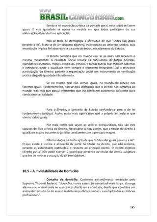 145
Sendo a lei expressão jurídica da vontade geral, nela todos se fazem
iguais. E esta igualdade se opera na medida em que todos participam de sua
elaboração, observância e aplicação.
Não se trata de demagogia a afirmação de que "todos são iguais
perante a lei". Trata-se de um discurso objetivo, incorporado ao universo jurídico, cuja
enunciação implica fiel observância da parte de todos, notadamente do Estado.
O Direito constata que no mundo real as pessoas não recebem o
mesmo tratamento. A realidade social resulta da confluência de forças políticas,
econômicas, culturais, morais, religiosas, étnicas, e tantas outras que moldam sistemas
e estruturas onde a igualdade nem sempre é elemento integrante. Daí a relevante
participação do Direito: garantir à organização social um instrumento de verificação
prática daquela igualdade tão aclamada.
Se no mundo real não somos iguais, no mundo do Direito nos
fazemos iguais. Evidentemente, não se está afirmando que o Direito não pertença ao
mundo real, mas que possui elementos que lhe conferem autonomia suficiente para
condicionar a realidade.
Para o Direito, o conceito de Estado confunde-se com o de lei
(ordenamento jurídico). Assim, nada mais significativo que a própria lei declarar que
somos todos iguais.
Por mais fortes que sejam os vetores extrajurídicos, não são eles
capazes de ilidir a força do Direito. Necessário se faz, porém, que o titular do direito à
igualdade exija o tratamento jurídico condizente com o princípio magno.
Não há utopia na declaração de que "todos são iguais perante a lei".
O que existe é inércia e alienação da parte do titular do direito, que não reclama,
perante as autoridades instituídas, o respeito ao princípio-norma. O direito objetivo
(direito posto) não pode exercer o papel que pertence ao titular do direito subjetivo
que é o de invocar a atuação do direito objetivo.
10.5 – A Inviolabilidade do Domicílio
Conceito de domicílio: Conforme entendimento emanado pelo
Supremo Tribunal Federal, “domicílio, numa extensão conceitual mais larga, abrange
até mesmo o local onde se exerce a profissão ou a atividade, desde que constitua um
ambiente fechado ou de acesso restrito ao público, como é o caso típico dos escritórios
profissionais”.
 