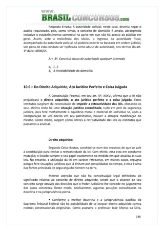 148
Resposta Errada: A autoridade policial, neste caso, deveria negar o
auxílio requisitado, pois, como vimos, o conceito de domicílio é amplo, abrangendo
inclusive o estabelecimento comercial na parte em que não há acesso ao público em
geral. Assim, ante a resistência dos sócios, o ingresso da autoridade fiscal,
acompanhada da autoridade policial, só poderia ocorrer se baseada em ordem judicial,
sob pena de esta conduta ser tipificada como abuso de autoridade, nos termos do art.
3º da lei 4898/65.
Art. 3º. Constitui abuso de autoridade qualquer atentado
a) (...)
b) à inviolabilidade do domicílio.
10.6 – Do Direito Adquirido, Ato Jurídico Perfeito e Coisa Julgada
A Constituição Federal, em seu art. 5º, XXXVI, afirma que a lei não
prejudicará o direito adquirido, o ato jurídico perfeito e a coisa julgada. Estes
institutos surgiram da necessidade de impedir a retroatividade das leis, obstando os
seus efeitos onde há uma situação jurídica consolidada, tudo em prol da segurança
jurídica, pois fere mortalmente o equilíbrio moral e material do indivíduo se, após a
incorporação de um direito em seu patrimônio, houver a abrupta modificação do
mesmo. Deste modo, surgem como limites à retroatividade das leis os institutos que
passamos a analisar.
Direito adquirido:
Segundo Celso Bastos, constitui-se num dos recursos de que se vale
a constituição para limitar a retroatividade da lei. Com efeito, esta está em constante
mutação; o Estado cumpre o seu papel exatamente na medida em que atualiza as suas
leis. No entanto, a utilização da lei em caráter retroativo, em muitos casos, repugna
porque fere situações jurídicas que já tinham por consolidadas no tempo, e esta é uma
das fontes principais de segurança do homem na terra.
Merece atenção que não há conceituação legal definidora do
significado relativo ao conceito de direito adquirido, sendo que o alcance de seu
conceito surge através das decisões que o Poder Judiciário lhe concede no julgamento
dos casos concretos. Deste modo, analisaremos algumas posições consolidadas na
doutrina e na jurisprudência pátria.
• Conforme a melhor doutrina e a jurisprudência pacífica do
Supremo Tribunal Federal não há possibilidade de se invocar direito adquirido contra
normas constitucionais originárias. Como assevera o professor José Afonso da Silva,
 