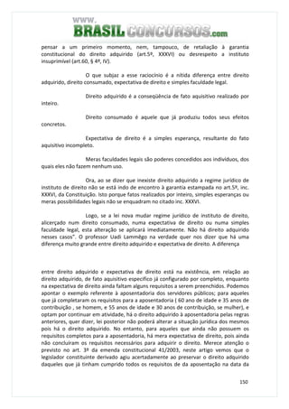 150
pensar a um primeiro momento, nem, tampouco, de retaliação à garantia
constitucional do direito adquirido (art.5º, XXXVI) ou desrespeito a instituto
insuprimível (art.60, § 4º, IV).
O que subjaz a esse raciocínio é a nítida diferença entre direito
adquirido, direito consumado, expectativa de direito e simples faculdade legal.
Direito adquirido é a conseqüência de fato aquisitivo realizado por
inteiro.
Direito consumado é aquele que já produziu todos seus efeitos
concretos.
Expectativa de direito é a simples esperança, resultante do fato
aquisitivo incompleto.
Meras faculdades legais são poderes concedidos aos indivíduos, dos
quais eles não fazem nenhum uso.
Ora, ao se dizer que inexiste direito adquirido a regime jurídico de
instituto de direito não se está indo de encontro à garantia estampada no art.5º, inc.
XXXVI, da Constituição. Isto porque fatos realizados por inteiro, simples esperanças ou
meras possibilidades legais não se enquadram no citado inc. XXXVI.
Logo, se a lei nova mudar regime jurídico de instituto de direito,
alicerçado num direito consumado, numa expectativa de direito ou numa simples
faculdade legal, esta alteração se aplicará imediatamente. Não há direito adquirido
nesses casos”. O professor Uadi Lammêgo na verdade quer nos dizer que há uma
diferença muito grande entre direito adquirido e expectativa de direito. A diferença
entre direito adquirido e expectativa de direito está na existência, em relação ao
direito adquirido, de fato aquisitivo especifico já configurado por completo, enquanto
na expectativa de direito ainda faltam alguns requisitos a serem preenchidos. Podemos
apontar o exemplo referente à aposentadoria dos servidores públicos; para aqueles
que já completaram os requisitos para a aposentadoria ( 60 ano de idade e 35 anos de
contribuição , se homem, e 55 anos de idade e 30 anos de contribuição, se mulher), e
optam por continuar em atividade, há o direito adquirido à aposentadoria pelas regras
anteriores, quer dizer, lei posterior não poderá alterar a situação jurídica dos mesmos
pois há o direito adquirido. No entanto, para aqueles que ainda não possuem os
requisitos completos para a aposentadoria, há mera expectativa de direito, pois ainda
não concluíram os requisitos necessários para adquirir o direito. Merece atenção o
previsto no art. 3º da emenda constitucional 41/2003, neste artigo vemos que o
legislador constituinte derivado agiu acertadamente ao preservar o direito adquirido
daqueles que já tinham cumprido todos os requisitos de da aposentação na data da
 