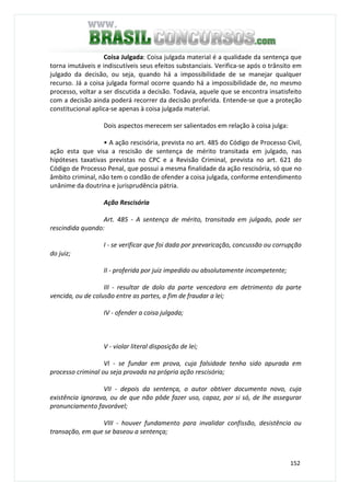 152
Coisa Julgada: Coisa julgada material é a qualidade da sentença que
torna imutáveis e indiscutíveis seus efeitos substanciais. Verifica-se após o trânsito em
julgado da decisão, ou seja, quando há a impossibilidade de se manejar qualquer
recurso. Já a coisa julgada formal ocorre quando há a impossibilidade de, no mesmo
processo, voltar a ser discutida a decisão. Todavia, aquele que se encontra insatisfeito
com a decisão ainda poderá recorrer da decisão proferida. Entende-se que a proteção
constitucional aplica-se apenas à coisa julgada material.
Dois aspectos merecem ser salientados em relação à coisa julga:
• A ação rescisória, prevista no art. 485 do Código de Processo Civil,
ação esta que visa a rescisão de sentença de mérito transitada em julgado, nas
hipóteses taxativas previstas no CPC e a Revisão Criminal, prevista no art. 621 do
Código de Processo Penal, que possui a mesma finalidade da ação rescisória, só que no
âmbito criminal, não tem o condão de ofender a coisa julgada, conforme entendimento
unânime da doutrina e jurisprudência pátria.
Ação Rescisória
Art. 485 - A sentença de mérito, transitada em julgado, pode ser
rescindida quando:
I - se verificar que foi dada por prevaricação, concussão ou corrupção
do juiz;
II - proferida por juiz impedido ou absolutamente incompetente;
III - resultar de dolo da parte vencedora em detrimento da parte
vencida, ou de colusão entre as partes, a fim de fraudar a lei;
IV - ofender a coisa julgada;
V - violar literal disposição de lei;
VI - se fundar em prova, cuja falsidade tenha sido apurada em
processo criminal ou seja provada na própria ação rescisória;
VII - depois da sentença, o autor obtiver documento novo, cuja
existência ignorava, ou de que não pôde fazer uso, capaz, por si só, de lhe assegurar
pronunciamento favorável;
VIII - houver fundamento para invalidar confissão, desistência ou
transação, em que se baseou a sentença;
 