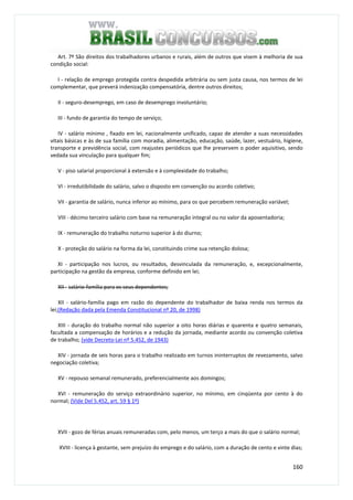 160
Art. 7º São direitos dos trabalhadores urbanos e rurais, além de outros que visem à melhoria de sua
condição social:
I - relação de emprego protegida contra despedida arbitrária ou sem justa causa, nos termos de lei
complementar, que preverá indenização compensatória, dentre outros direitos;
II - seguro-desemprego, em caso de desemprego involuntário;
III - fundo de garantia do tempo de serviço;
IV - salário mínimo , fixado em lei, nacionalmente unificado, capaz de atender a suas necessidades
vitais básicas e às de sua família com moradia, alimentação, educação, saúde, lazer, vestuário, higiene,
transporte e previdência social, com reajustes periódicos que lhe preservem o poder aquisitivo, sendo
vedada sua vinculação para qualquer fim;
V - piso salarial proporcional à extensão e à complexidade do trabalho;
VI - irredutibilidade do salário, salvo o disposto em convenção ou acordo coletivo;
VII - garantia de salário, nunca inferior ao mínimo, para os que percebem remuneração variável;
VIII - décimo terceiro salário com base na remuneração integral ou no valor da aposentadoria;
IX - remuneração do trabalho noturno superior à do diurno;
X - proteção do salário na forma da lei, constituindo crime sua retenção dolosa;
XI - participação nos lucros, ou resultados, desvinculada da remuneração, e, excepcionalmente,
participação na gestão da empresa, conforme definido em lei;
XII - salário-família para os seus dependentes;
XII - salário-família pago em razão do dependente do trabalhador de baixa renda nos termos da
lei;(Redação dada pela Emenda Constitucional nº 20, de 1998)
XIII - duração do trabalho normal não superior a oito horas diárias e quarenta e quatro semanais,
facultada a compensação de horários e a redução da jornada, mediante acordo ou convenção coletiva
de trabalho; (vide Decreto-Lei nº 5.452, de 1943)
XIV - jornada de seis horas para o trabalho realizado em turnos ininterruptos de revezamento, salvo
negociação coletiva;
XV - repouso semanal remunerado, preferencialmente aos domingos;
XVI - remuneração do serviço extraordinário superior, no mínimo, em cinqüenta por cento à do
normal; (Vide Del 5.452, art. 59 § 1º)
XVII - gozo de férias anuais remuneradas com, pelo menos, um terço a mais do que o salário normal;
XVIII - licença à gestante, sem prejuízo do emprego e do salário, com a duração de cento e vinte dias;
 