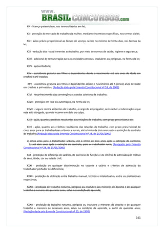 161
XIX - licença-paternidade, nos termos fixados em lei;
XX - proteção do mercado de trabalho da mulher, mediante incentivos específicos, nos termos da lei;
XXI - aviso prévio proporcional ao tempo de serviço, sendo no mínimo de trinta dias, nos termos da
lei;
XXII - redução dos riscos inerentes ao trabalho, por meio de normas de saúde, higiene e segurança;
XXIII - adicional de remuneração para as atividades penosas, insalubres ou perigosas, na forma da lei;
XXIV - aposentadoria;
XXV - assistência gratuita aos filhos e dependentes desde o nascimento até seis anos de idade em
creches e pré-escolas;
XXV - assistência gratuita aos filhos e dependentes desde o nascimento até 5 (cinco) anos de idade
em creches e pré-escolas; (Redação dada pela Emenda Constitucional nº 53, de 2006)
XXVI - reconhecimento das convenções e acordos coletivos de trabalho;
XXVII - proteção em face da automação, na forma da lei;
XXVIII - seguro contra acidentes de trabalho, a cargo do empregador, sem excluir a indenização a que
este está obrigado, quando incorrer em dolo ou culpa;
XXIX - ação, quanto a créditos resultantes das relações de trabalho, com prazo prescricional de:
XXIX - ação, quanto aos créditos resultantes das relações de trabalho, com prazo prescricional de
cinco anos para os trabalhadores urbanos e rurais, até o limite de dois anos após a extinção do contrato
de trabalho;(Redação dada pela Emenda Constitucional nº 28, de 25/05/2000)
a) cinco anos para o trabalhador urbano, até o limite de dois anos após a extinção do contrato;
b) até dois anos após a extinção do contrato, para o trabalhador rural; (Revogado pela Emenda
Constitucional nº 28, de 25/05/2000)
XXX - proibição de diferença de salários, de exercício de funções e de critério de admissão por motivo
de sexo, idade, cor ou estado civil;
XXXI - proibição de qualquer discriminação no tocante a salário e critérios de admissão do
trabalhador portador de deficiência;
XXXII - proibição de distinção entre trabalho manual, técnico e intelectual ou entre os profissionais
respectivos;
XXXIII - proibição de trabalho noturno, perigoso ou insalubre aos menores de dezoito e de qualquer
trabalho a menores de quatorze anos, salvo na condição de aprendiz;
XXXIII - proibição de trabalho noturno, perigoso ou insalubre a menores de dezoito e de qualquer
trabalho a menores de dezesseis anos, salvo na condição de aprendiz, a partir de quatorze anos;
(Redação dada pela Emenda Constitucional nº 20, de 1998)
 