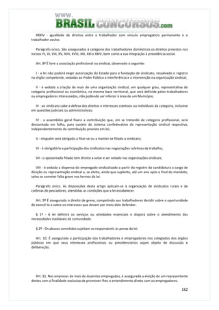 162
XXXIV - igualdade de direitos entre o trabalhador com vínculo empregatício permanente e o
trabalhador avulso.
Parágrafo único. São assegurados à categoria dos trabalhadores domésticos os direitos previstos nos
incisos IV, VI, VIII, XV, XVII, XVIII, XIX, XXI e XXIV, bem como a sua integração à previdência social.
Art. 8º É livre a associação profissional ou sindical, observado o seguinte:
I - a lei não poderá exigir autorização do Estado para a fundação de sindicato, ressalvado o registro
no órgão competente, vedadas ao Poder Público a interferência e a intervenção na organização sindical;
II - é vedada a criação de mais de uma organização sindical, em qualquer grau, representativa de
categoria profissional ou econômica, na mesma base territorial, que será definida pelos trabalhadores
ou empregadores interessados, não podendo ser inferior à área de um Município;
III - ao sindicato cabe a defesa dos direitos e interesses coletivos ou individuais da categoria, inclusive
em questões judiciais ou administrativas;
IV - a assembléia geral fixará a contribuição que, em se tratando de categoria profissional, será
descontada em folha, para custeio do sistema confederativo da representação sindical respectiva,
independentemente da contribuição prevista em lei;
V - ninguém será obrigado a filiar-se ou a manter-se filiado a sindicato;
VI - é obrigatória a participação dos sindicatos nas negociações coletivas de trabalho;
VII - o aposentado filiado tem direito a votar e ser votado nas organizações sindicais;
VIII - é vedada a dispensa do empregado sindicalizado a partir do registro da candidatura a cargo de
direção ou representação sindical e, se eleito, ainda que suplente, até um ano após o final do mandato,
salvo se cometer falta grave nos termos da lei.
Parágrafo único. As disposições deste artigo aplicam-se à organização de sindicatos rurais e de
colônias de pescadores, atendidas as condições que a lei estabelecer.
Art. 9º É assegurado o direito de greve, competindo aos trabalhadores decidir sobre a oportunidade
de exercê-lo e sobre os interesses que devam por meio dele defender.
§ 1º - A lei definirá os serviços ou atividades essenciais e disporá sobre o atendimento das
necessidades inadiáveis da comunidade.
§ 2º - Os abusos cometidos sujeitam os responsáveis às penas da lei.
Art. 10. É assegurada a participação dos trabalhadores e empregadores nos colegiados dos órgãos
públicos em que seus interesses profissionais ou previdenciários sejam objeto de discussão e
deliberação.
Art. 11. Nas empresas de mais de duzentos empregados, é assegurada a eleição de um representante
destes com a finalidade exclusiva de promover-lhes o entendimento direto com os empregadores.
 