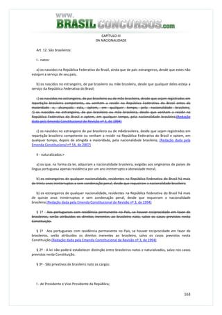163
CAPÍTULO III
DA NACIONALIDADE
Art. 12. São brasileiros:
I - natos:
a) os nascidos na República Federativa do Brasil, ainda que de pais estrangeiros, desde que estes não
estejam a serviço de seu país;
b) os nascidos no estrangeiro, de pai brasileiro ou mãe brasileira, desde que qualquer deles esteja a
serviço da República Federativa do Brasil;
c) os nascidos no estrangeiro, de pai brasileiro ou de mãe brasileira, desde que sejam registrados em
repartição brasileira competente, ou venham a residir na República Federativa do Brasil antes da
maioridade e, alcançada esta, optem, em qualquer tempo, pela nacionalidade brasileira;
c) os nascidos no estrangeiro, de pai brasileiro ou mãe brasileira, desde que venham a residir na
República Federativa do Brasil e optem, em qualquer tempo, pela nacionalidade brasileira;(Redação
dada pela Emenda Constitucional de Revisão nº 3, de 1994)
c) os nascidos no estrangeiro de pai brasileiro ou de mãebrasileira, desde que sejam registrados em
repartição brasileira competente ou venham a residir na República Federativa do Brasil e optem, em
qualquer tempo, depois de atingida a maioridade, pela nacionalidade brasileira; (Redação dada pela
Emenda Constitucional nº 54, de 2007)
II - naturalizados:>
a) os que, na forma da lei, adquiram a nacionalidade brasileira, exigidas aos originários de países de
língua portuguesa apenas residência por um ano ininterrupto e idoneidade moral;
b) os estrangeiros de qualquer nacionalidade, residentes na República Federativa do Brasil há mais
de trinta anos ininterruptos e sem condenação penal, desde que requeiram a nacionalidade brasileira.
b) os estrangeiros de qualquer nacionalidade, residentes na República Federativa do Brasil há mais
de quinze anos ininterruptos e sem condenação penal, desde que requeiram a nacionalidade
brasileira.(Redação dada pela Emenda Constitucional de Revisão nº 3, de 1994)
§ 1º - Aos portugueses com residência permanente no País, se houver reciprocidade em favor de
brasileiros, serão atribuídos os direitos inerentes ao brasileiro nato, salvo os casos previstos nesta
Constituição.
§ 1º Aos portugueses com residência permanente no País, se houver reciprocidade em favor de
brasileiros, serão atribuídos os direitos inerentes ao brasileiro, salvo os casos previstos nesta
Constituição.(Redação dada pela Emenda Constitucional de Revisão nº 3, de 1994)
§ 2º - A lei não poderá estabelecer distinção entre brasileiros natos e naturalizados, salvo nos casos
previstos nesta Constituição.
§ 3º - São privativos de brasileiro nato os cargos:
I - de Presidente e Vice-Presidente da República;
 
