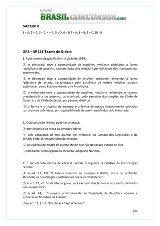 170
GABARITO
1 – A, 2 – D, 3 – C, 4 – A, 5 – D, 6 – B,7 – A, 8 – B, 9 – C, 10 - B
OAB – SP 131°Exame de Ordem
1. Após a promulgação da Constituição de 1988,:
(A) o eleitorado teve a oportunidade de escolher, mediante plebiscito, a forma
republicana de governo, caracterizada pela eleição e periodicidade dos mandatos dos
governantes.
(B) o eleitorado teve a oportunidade de escolher, mediante referendo, a forma
federativa de estado, caracterizada pela existência de ordens jurídicas parciais
autônomas, como Estados-membros e Municípios.
(C) o eleitorado teve a oportunidade de escolher, mediante referendo, o sistema
presidencialista de governo, caracterizado pelo exercício das funções de Chefe de
Governo e de Chefe de Estado por pessoas distintas.
(D) a forma e o sistema de governo e a forma de estado originalmente adotados
tornaram-se definitivos, sem a possibilidade de serem escolhidos pelo eleitorado.
2. A Constituição Federal pode ser alterada:
(A) por iniciativa da Mesa do Senado Federal.
(B) pela aprovação de três quintos dos membros da Câmara dos Deputados e do
Senado Federal, em um turno de votação.
(C) na vigência de estado de guerra, desde que não declarado estado de sítio.
(D) mediante promulgação da Mesa do Congresso Nacional.
3. É considerado norma de eficácia contida o seguinte dispositivo da Constituição
Federal:
(A) o art. 5.º, XIII: “é livre o exercício de qualquer trabalho, ofício ou profissão,
atendidas as qualificações profissionais que a lei estabelecer”.
(B) o art. 37, VII: “o direito de greve será exercido nos termos e nos limites definidos
em lei específica”.
(C) o art. 84, I: “compete privativamente ao Presidente da República nomear e
exonerar os Ministros de Estado”.
(D) o art. 18, § 1.º: “Brasília é a Capital Federal”.
 