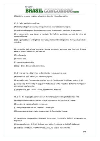 174
(D) poderão ocupar o cargo de Ministro do Superior Tribunal de Justiça.
05. O Poder Legislativo municipal:
(A) é composto por vereadores, em igual número para todos os municípios.
(B) está limitado ao gasto de cinqüenta por cento de sua receita com folha de pagamento.
(C) é competente para cassar o mandato do Prefeito Municipal, no caso de crime de
responsabilidade.
(D) é organizado por Lei Orgânica, aprovada pela Assembléia Legislativa do respectivo Estado-
membro.
06. A decisão judicial que contrariar súmula vinculante, aprovada pelo Supremo Tribunal
Federal, poderá ser cassada por meio de:
(A) reclamação.
(B) habeas data.
(C) recurso extraordinário.
(D) ação direta de inconstitucionalidade.
07. O voto secreto está previsto na Constituição Federal, exceto para:
(A) o exercício, pelo cidadão, da soberania popular.
(B) a rejeição, pelo Congresso Nacional, de veto do Presidente da República a projeto de lei.
(C) a cassação do mandato de Deputado Federal que tenha procedido de forma incompatível
com o decoro parlamentar.
(D) a aprovação, pelo Senado Federal, dos Ministros de Estado.
08. O Ato das Disposições Constitucionais Transitórias da Constituição Federal de 1988
(A) não possui conteúdo normativo, tal qual o preâmbulo da Constituição Federal.
(B) contém normas de aplicação temporária.
(C) não pode ser alterado por Emenda à Constituição.
(D) contém apenas os princípios fundamentais da Constituição Federal.
09. No sistema presidencialista brasileiro prescrito na Constituição Federal, o Presidente da
República:
(A) exerce as funções de Chefe de Governo, e o Vice-Presidente, as de Chefe de Estado.
(B) pode ser substituído pelo Ministro da Justiça, no caso de impedimento.
 