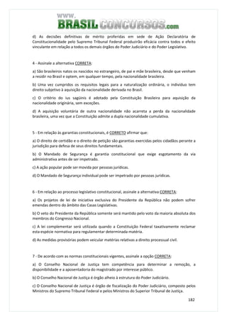 182
d) As decisões definitivas de mérito proferidas em sede de Ação Declaratória de
Constitucionalidade pelo Supremo Tribunal Federal produzirão eficácia contra todos e efeito
vinculante em relação a todos os demais órgãos do Poder Judiciário e do Poder Legislativo.
4 - Assinale a alternativa CORRETA:
a) São brasileiros natos os nascidos no estrangeiro, de pai e mãe brasileira, desde que venham
a residir no Brasil e optem, em qualquer tempo, pela nacionalidade brasileira.
b) Uma vez cumpridos os requisitos legais para a naturalização ordinária, o indivíduo tem
direito subjetivo à aquisição da nacionalidade derivada no Brasil.
c) O critério do ius sagüinis é adotado pela Constituição Brasileira para aquisição da
nacionalidade originária, sem exceções.
d) A aquisição voluntária de outra nacionalidade não acarreta a perda da nacionalidade
brasileira, uma vez que a Constituição admite a dupla nacionalidade cumulativa.
5 - Em relação às garantias constitucionais, é CORRETO afirmar que:
a) O direito de certidão e o direito de petição são garantias exercidas pelos cidadãos perante a
jurisdição para defesa de seus direitos fundamentais.
b) O Mandado de Segurança é garantia constitucional que exige esgotamento da via
administrativa antes de ser impetrado.
c) A ação popular pode ser movida por pessoas jurídicas.
d) O Mandado de Segurança individual pode ser impetrado por pessoas jurídicas.
6 - Em relação ao processo legislativo constitucional, assinale a alternativa CORRETA:
a) Os projetos de lei de iniciativa exclusiva do Presidente da República não podem sofrer
emendas dentro do âmbito das Casas Legislativas.
b) O veto do Presidente da República somente será mantido pelo voto da maioria absoluta dos
membros do Congresso Nacional.
c) A lei complementar será utilizada quando a Constituição Federal taxativamente reclamar
esta espécie normativa para regulamentar determinada matéria.
d) As medidas provisórias podem veicular matérias relativas a direito processual civil.
7 - De acordo com as normas constitucionais vigentes, assinale a opção CORRETA:
a) O Conselho Nacional de Justiça tem competência para determinar a remoção, a
disponibilidade e a aposentadoria do magistrado por interesse público.
b) O Conselho Nacional de Justiça é órgão alheio à estrutura do Poder Judiciário.
c) O Conselho Nacional de Justiça é órgão de fiscalização do Poder Judiciário, composto pelos
Ministros do Supremo Tribunal Federal e pelos Ministros do Superior Tribunal de Justiça.
 