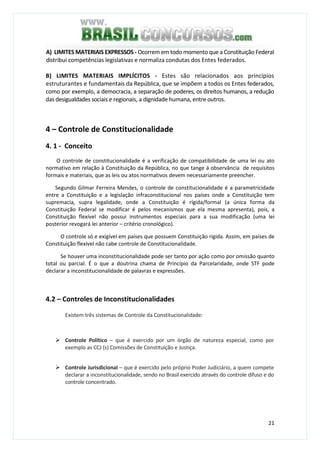 21
A) LIMITES MATERIAIS EXPRESSOS - Ocorrem em todo momento que a Constituição Federal
distribui competências legislativas e normaliza condutas dos Entes federados.
B) LIMITES MATERIAIS IMPLÍCITOS - Estes são relacionados aos princípios
estruturantes e fundamentais da República, que se impõem a todos os Entes federados,
como por exemplo, a democracia, a separação de poderes, os direitos humanos, a redução
das desigualdades sociais e regionais, a dignidade humana, entre outros.
4 – Controle de Constitucionalidade
4. 1 - Conceito
O controle de constitucionalidade é a verificação de compatibilidade de uma lei ou ato
normativo em relação à Constituição da República, no que tange á observância de requisitos
formais e materiais, que as leis ou atos normativos devem necessariamente preencher.
Segundo Gilmar Ferreira Mendes, o controle de constitucionalidade é a parametricidade
entre a Constituição e a legislação infraconstitucional nos países onde a Constituição tem
supremacia, supra legalidade, onde a Constituição é rígida/formal (a única forma da
Constituição Federal se modificar é pelos mecanismos que ela mesma apresenta), pois, a
Constituição flexível não possui instrumentos especiais para a sua modificação (uma lei
posterior revogará lei anterior – critério cronológico).
O controle só e exigível em países que possuem Constituição rígida. Assim, em países de
Constituição flexível não cabe controle de Constitucionalidade.
Se houver uma inconstitucionalidade pode ser tanto por ação como por omissão quanto
total ou parcial. É o que a doutrina chama de Princípio da Parcelaridade, onde STF pode
declarar a inconstitucionalidade de palavras e expressões.
4.2 – Controles de Inconstitucionalidades
Existem três sistemas de Controle da Constitucionalidade:
Controle Político – que é exercido por um órgão de natureza especial, como por
exemplo as CCJ (s) Comissões de Constituição e Justiça.
Controle Jurisdicional – que é exercido pelo próprio Poder Judiciário, a quem compete
declarar a inconstitucionalidade, sendo no Brasil exercido através do controle difuso e do
controle concentrado.
 