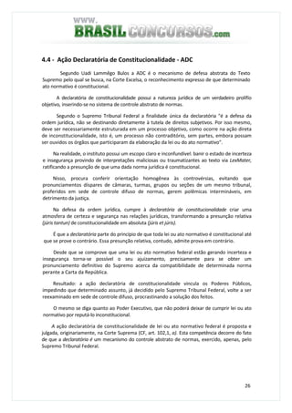 26
4.4 - Ação Declaratória de Constitucionalidade - ADC
Segundo Uadi Lammêgo Bulos a ADC é o mecanismo de defesa abstrata do Texto
Supremo pelo qual se busca, na Corte Excelsa, o reconhecimento expresso de que determinado
ato normativo é constitucional.
A declaratória de constitucionalidade possui a natureza jurídica de um verdadeiro prolífío
objetivo, inserindo-se no sistema de controle abstrato de normas.
Segundo o Supremo Tribunal Federal a finalidade única da declaratória "é a defesa da
ordem jurídica, não se destinando diretamente à tutela de direitos subjetivos. Por isso mesmo,
deve ser necessariamente estruturada em um processo objetivo, como ocorre na ação direta
de inconstitucionalidade, isto é, um processo não contraditório, sem partes, embora possam
ser ouvidos os órgãos que participaram da elaboração da lei ou do ato normativo".
Na realidade, o instituto possui um escopo claro e inconfundível: banir o estado de incerteza
e insegurança provindo de interpretações maliciosas ou traumatizantes ao texto via LexMater,
ratificando a presunção de que uma dada norma jurídica é constitucional.
Nisso, procura conferir orientação homogênea às controvérsias, evitando que
pronunciamentos díspares de câmaras, turmas, grupos ou seções de um mesmo tribunal,
proferidos em sede de controle difuso de normas, gerem polêmicas intermináveis, em
detrimento da justiça.
Na defesa da ordem jurídica, cumpre à declaratória de constitucionalidade criar uma
atmosfera de certeza e segurança nas relações jurídicas, transformando a presunção relativa
(júris tantun) de constitucionalidade em absoluta (júris et júris).
É que a declaratória parte do princípio de que toda lei ou ato normativo é constitucional até
que se prove o contrário. Essa presunção relativa, contudo, admite prova em contrário.
Desde que se comprove que uma lei ou ato normativo federal estão gerando incerteza e
insegurança torna-se possível o seu ajuizamento, precisamente para se obter um
pronunciamento definitivo do Supremo acerca da compatibilidade de determinada norma
perante a Carta da República.
Resultado: a ação declaratória de constitucionalidade vincula os Poderes Públicos,
impedindo que determinado assunto, já decidido pelo Supremo Tribunal Federal, volte a ser
reexaminado em sede de controle difuso, procrastinando a solução dos feitos.
O mesmo se diga quanto ao Poder Executivo, que não poderá deixar de cumprir lei ou ato
normativo por reputá-lo inconstitucional.
A ação declaratória de constitucionalidade de lei ou ato normativo federal é proposta e
julgada, originariamente, na Corte Suprema (CF, art. 102,1, a). Esta competência decorre do fato
de que a declaratória é um mecanismo do controle abstrato de normas, exercido, apenas, pelo
Supremo Tribunal Federal.
 