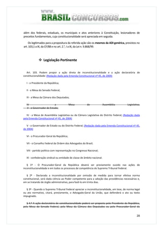 28
além dos federais, estaduais, os municipais e atos anteriores à Constituição, lesionadores de
preceitos fundamentais, cuja constitucionalidade será apreciada em seguida.
Os legitimados para a propositura da referida ação são os mesmos da ADI genérica, previstos no
art. 103,1 a IX, da CF/88 e no art. 2.°, I a IX, da Lei n. 9.868/99.
Legislação Pertinente
Art. 103. Podem propor a ação direta de inconstitucionalidade e a ação declaratória de
constitucionalidade: (Redação dada pela Emenda Constitucional nº 45, de 2004)
I - o Presidente da República;
II - a Mesa do Senado Federal;
III - a Mesa da Câmara dos Deputados;
IV - a Mesa de Assembléia Legislativa;
V - o Governador de Estado;
IV - a Mesa de Assembléia Legislativa ou da Câmara Legislativa do Distrito Federal; (Redação dada
pela Emenda Constitucional nº 45, de 2004)
V - o Governador de Estado ou do Distrito Federal; (Redação dada pela Emenda Constitucional nº 45,
de 2004)
VI - o Procurador-Geral da República;
VII - o Conselho Federal da Ordem dos Advogados do Brasil;
VIII - partido político com representação no Congresso Nacional;
IX - confederação sindical ou entidade de classe de âmbito nacional.
§ 1º - O Procurador-Geral da República deverá ser previamente ouvido nas ações de
inconstitucionalidade e em todos os processos de competência do Supremo Tribunal Federal.
§ 2º - Declarada a inconstitucionalidade por omissão de medida para tornar efetiva norma
constitucional, será dada ciência ao Poder competente para a adoção das providências necessárias e,
em se tratando de órgão administrativo, para fazê-lo em trinta dias.
§ 3º - Quando o Supremo Tribunal Federal apreciar a inconstitucionalidade, em tese, de norma legal
ou ato normativo, citará, previamente, o Advogado-Geral da União, que defenderá o ato ou texto
impugnado.
§ 4.º A ação declaratória de constitucionalidade poderá ser proposta pelo Presidente da República,
pela Mesa do Senado Federal, pela Mesa da Câmara dos Deputados ou pelo Procurador-Geral da
 