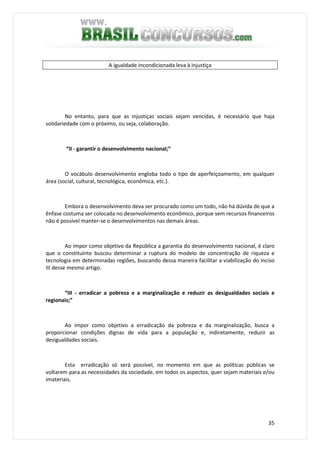 35
A igualdade incondicionada leva à injustiça
No entanto, para que as injustiças sociais sejam vencidas, é necessário que haja
solidariedade com o próximo, ou seja, colaboração.
“II - garantir o desenvolvimento nacional;”
O vocábulo desenvolvimento engloba todo o tipo de aperfeiçoamento, em qualquer
área (social, cultural, tecnológica, econômica, etc.).
Embora o desenvolvimento deva ser procurado como um todo, não há dúvida de que a
ênfase costuma ser colocada no desenvolvimento econômico, porque sem recursos financeiros
não é possível manter-se o desenvolvimentos nas demais áreas.
Ao impor como objetivo da República a garantia do desenvolvimento nacional, é claro
que o constituinte buscou determinar a ruptura do modelo de concentração de riqueza e
tecnologia em determinadas regiões, buscando dessa maneira facilitar a viabilização do inciso
III desse mesmo artigo.
“III - erradicar a pobreza e a marginalização e reduzir as desigualdades sociais e
regionais;”
Ao impor como objetivo a erradicação da pobreza e da marginalização, busca a
proporcionar condições dignas de vida para a população e, indiretamente, reduzir as
desigualdades sociais.
Esta erradicação só será possível, no momento em que as políticas públicas se
voltarem para as necessidades da sociedade, em todos os aspectos, quer sejam materiais e/ou
imateriais.
 