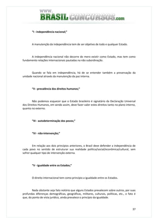 37
“I - independência nacional;”
A manutenção da independência tem de ser objetivo de todo e qualquer Estado.
A independência nacional não decorre do mero existir como Estado, mas tem como
fundamento relações internacionais pautadas na não subordinação.
Quando se fala em independência, há de se entender também a preservação da
unidade nacional através da manutenção da paz interna.
“II - prevalência dos direitos humanos;”
Não podemos esquecer que o Estado brasileiro é signatário da Declaração Universal
dos Direitos Humanos, em sendo assim, deve fazer valer estes direitos tanto no plano interno,
quanto no externo.
“III - autodeterminação dos povos;”
“IV - não-intervenção;”
Em relação aos dois princípios anteriores, o Brasil deve defender a independência de
cada povo no sentido de estruturar sua realidade política/social/econômica/cultural, sem
sofrer qualquer tipo de intervenção externa.
“V - igualdade entre os Estados;”
O direito internacional tem como princípio a igualdade entre os Estados.
Nada obstante seja fato notório que alguns Estados prevalecem sobre outros, por suas
profundas diferenças demográficas, geográficas, militares, culturais, políticas, etc., o fato é
que, do ponto de vista jurídico, ainda prevalece o princípio da igualdade.
 