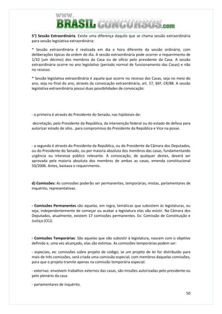 50
5°) Sessão Extraordinária. Existe uma diferença daquilo que se chama sessão extraordinária
para sessão legislativa extraordinária:
* Sessão extraordinária é realizada em dia e hora diferente da sessão ordinária, com
deliberações típicas da ordem do dia. A sessão extraordinária pode ocorrer a requerimento de
1/10 (um décimo) dos membros da Casa ou de ofício pelo presidente da Casa. A sessão
extraordinária ocorre no ano legislativo (período normal de funcionamento das Casas) e não
no recesso.
* Sessão legislativa extraordinária é aquela que ocorre no recesso das Casas, seja no meio do
ano, seja no final do ano, através da convocação extraordinária, art. 57, §6º, CR/88. A sessão
legislativa extraordinária possui duas possibilidades de convocação:
- a primeira é através do Presidente do Senado, nas hipóteses de:
decretação, pelo Presidente da República, da intervenção federal ou do estado de defesa para
autorizar estado de sítio.. para compromisso do Presidente da República e Vice na posse.
- a segunda é através do Presidente da República, ou do Presidente da Câmara dos Deputados,
ou do Presidente do Senado, ou por maioria absoluta dos membros das casas, fundamentando
urgência ou interesse público relevante. A convocação, de qualquer destes, deverá ser
aprovada pela maioria absoluta dos membros de ambas as casas, emenda constitucional
50/2006. Antes, bastava o requerimento.
d) Comissões: As comissões poderão ser permanentes, temporárias, mistas, parlamentares de
inquérito, representativas.
- Comissões Permanentes são aquelas, em regra, temáticas que subsistem às legislaturas, ou
seja, independentemente de começar ou acabar a legislatura elas vão existir. Na Câmara dos
Deputados, atualmente, existem 17 comissões permanentes. Ex: Comissão de Constituição e
Justiça (CCJ).
- Comissões Temporárias: São aquelas que vão subsistir à legislatura, nascem com o objetivo
definido e, uma vez alcançado, elas são extintas. As comissões temporárias podem ser:
- especiais, ex: comissões sobre projeto de código; se um projeto de lei for distribuído para
mais de três comissões, será criada uma comissão especial, com membros daquelas comissões,
para que o projeto tramite apenas na comissão temporária especial.
- externas: envolvem trabalhos externos das casas, são missões autorizadas pelo presidente ou
pelo plenário da casa.
- parlamentares de inquérito.
 