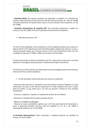 51
- Comissões Mistas: São aquelas compostas por deputados e senadores. Ex: Comissão que
envolve o plano plurianual, trata-se de uma comissão mista permanente, art. 166, §1º, CR/88;
comissão parlamentar de inquérito (CPI), trata-se se uma comissão mista temporária, art. 58,
§3º, CR/88.
- Comissões Parlamentares de Inquérito (CPI): São comissões temporárias e podem ser
mistas, art. 58, §3º, CR/88. A CPI tem função típica eminentemente fiscalizatória.
Requisitos para haver a CPI:
1º) Existir 1/3 de deputados, 1/3 de senadores ou 1/3 do Congresso Nacional, para requerer a
abertura da CPI. O STF decidiu que as CPIs são direito público subjetivo das minorias, ou seja, a
maioria não pode impedir que a minoria instaure as CPIs. Esse entendimento ficou claro nos
mandados de segurança nº 24831 e 24845, que envolve a CPI dos bingos.
2º) Fato determinado: Conforme entendimento do STF, outros fatos conexos com o principal
poderão ser investigados, desde que haja um aditamento do objeto inicial da CPI.
3º) Prazo Certo: O STF já decidiu que poderá haver tantas prorrogações quanto forem precisas,
tendo como limite a próxima legislatura.
As CPIs não podem diretamente (têm que recorrer ao Judiciário):
- Decretar prisão preventiva ou temporária, mas tão-somente a prisão em flagrante, ex: falso
testemunho. Isso, pois, as CPIs não tem aquilo que só o Poder Judiciário tem, que é o poder
geral de cautela, ou seja, poder que o juiz tem que garante a eficácia de uma sentença
condenatória.
- O arresto, o seqüestro, a hipoteca, o impedimento de bens de um indivíduo.
- Determinar o impedimento de saída do indivíduo do país.
- Obstruir o trabalho do advogado.
- Cláusula de reserva jurisdicional, significa que a CPI não pode determinar diretamente a
busca e apreensão domiciliar (inclusive local de trabalho), art. 5º, XI e VIII, CR/88, e
interceptação telefônica, art. 5º, XII, CR/88.
e) Comissões Representativas: Visam representar o Congresso Nacional nos períodos de
recesso, art. 58, §º, CR/88.
 