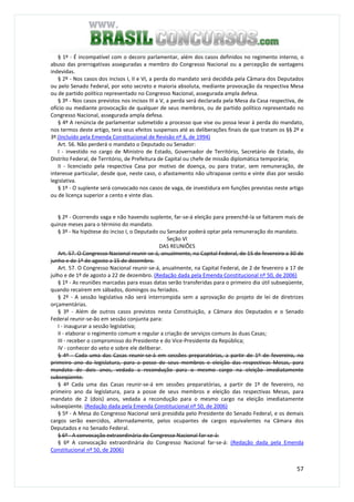 57
§ 1º - É incompatível com o decoro parlamentar, além dos casos definidos no regimento interno, o
abuso das prerrogativas asseguradas a membro do Congresso Nacional ou a percepção de vantagens
indevidas.
§ 2º - Nos casos dos incisos I, II e VI, a perda do mandato será decidida pela Câmara dos Deputados
ou pelo Senado Federal, por voto secreto e maioria absoluta, mediante provocação da respectiva Mesa
ou de partido político representado no Congresso Nacional, assegurada ampla defesa.
§ 3º - Nos casos previstos nos incisos III a V, a perda será declarada pela Mesa da Casa respectiva, de
ofício ou mediante provocação de qualquer de seus membros, ou de partido político representado no
Congresso Nacional, assegurada ampla defesa.
§ 4º A renúncia de parlamentar submetido a processo que vise ou possa levar à perda do mandato,
nos termos deste artigo, terá seus efeitos suspensos até as deliberações finais de que tratam os §§ 2º e
3º.(Incluído pela Emenda Constitucional de Revisão nº 6, de 1994)
Art. 56. Não perderá o mandato o Deputado ou Senador:
I - investido no cargo de Ministro de Estado, Governador de Território, Secretário de Estado, do
Distrito Federal, de Território, de Prefeitura de Capital ou chefe de missão diplomática temporária;
II - licenciado pela respectiva Casa por motivo de doença, ou para tratar, sem remuneração, de
interesse particular, desde que, neste caso, o afastamento não ultrapasse cento e vinte dias por sessão
legislativa.
§ 1º - O suplente será convocado nos casos de vaga, de investidura em funções previstas neste artigo
ou de licença superior a cento e vinte dias.
§ 2º - Ocorrendo vaga e não havendo suplente, far-se-á eleição para preenchê-la se faltarem mais de
quinze meses para o término do mandato.
§ 3º - Na hipótese do inciso I, o Deputado ou Senador poderá optar pela remuneração do mandato.
Seção VI
DAS REUNIÕES
Art. 57. O Congresso Nacional reunir-se-á, anualmente, na Capital Federal, de 15 de fevereiro a 30 de
junho e de 1º de agosto a 15 de dezembro.
Art. 57. O Congresso Nacional reunir-se-á, anualmente, na Capital Federal, de 2 de fevereiro a 17 de
julho e de 1º de agosto a 22 de dezembro. (Redação dada pela Emenda Constitucional nº 50, de 2006)
§ 1º - As reuniões marcadas para essas datas serão transferidas para o primeiro dia útil subseqüente,
quando recaírem em sábados, domingos ou feriados.
§ 2º - A sessão legislativa não será interrompida sem a aprovação do projeto de lei de diretrizes
orçamentárias.
§ 3º - Além de outros casos previstos nesta Constituição, a Câmara dos Deputados e o Senado
Federal reunir-se-ão em sessão conjunta para:
I - inaugurar a sessão legislativa;
II - elaborar o regimento comum e regular a criação de serviços comuns às duas Casas;
III - receber o compromisso do Presidente e do Vice-Presidente da República;
IV - conhecer do veto e sobre ele deliberar.
§ 4º - Cada uma das Casas reunir-se-á em sessões preparatórias, a partir de 1º de fevereiro, no
primeiro ano da legislatura, para a posse de seus membros e eleição das respectivas Mesas, para
mandato de dois anos, vedada a recondução para o mesmo cargo na eleição imediatamente
subseqüente.
§ 4º Cada uma das Casas reunir-se-á em sessões preparatórias, a partir de 1º de fevereiro, no
primeiro ano da legislatura, para a posse de seus membros e eleição das respectivas Mesas, para
mandato de 2 (dois) anos, vedada a recondução para o mesmo cargo na eleição imediatamente
subseqüente. (Redação dada pela Emenda Constitucional nº 50, de 2006)
§ 5º - A Mesa do Congresso Nacional será presidida pelo Presidente do Senado Federal, e os demais
cargos serão exercidos, alternadamente, pelos ocupantes de cargos equivalentes na Câmara dos
Deputados e no Senado Federal.
§ 6º - A convocação extraordinária do Congresso Nacional far-se-á:
§ 6º A convocação extraordinária do Congresso Nacional far-se-á: (Redação dada pela Emenda
Constitucional nº 50, de 2006)
 